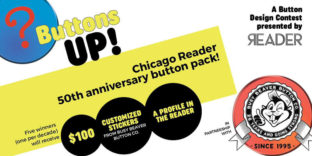 Buttons Up! A button design contest presented by the Reader in partnership with Busy Beaver Button Co. Chicago Reader 50th Anniversary button pack! Five winners (one per decade) will receive: $100, customized stickers from Busy Beaver Button Co., and a profile in the Reader
